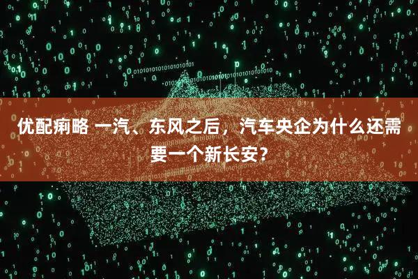 优配痢略 一汽、东风之后，汽车央企为什么还需要一个新长安？