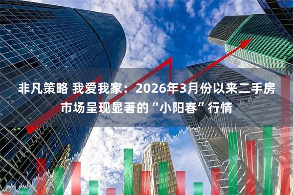 非凡策略 我爱我家：2026年3月份以来二手房市场呈现显著的“小阳春”行情