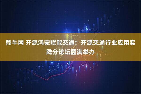 鼎牛网 开源鸿蒙赋能交通：开源交通行业应用实践分论坛圆满举办