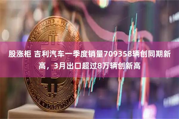 股涨柜 吉利汽车一季度销量709358辆创同期新高，3月出口超过8万辆创新高