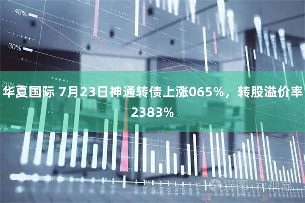 华夏国际 7月23日神通转债上涨065%，转股溢价率2383%