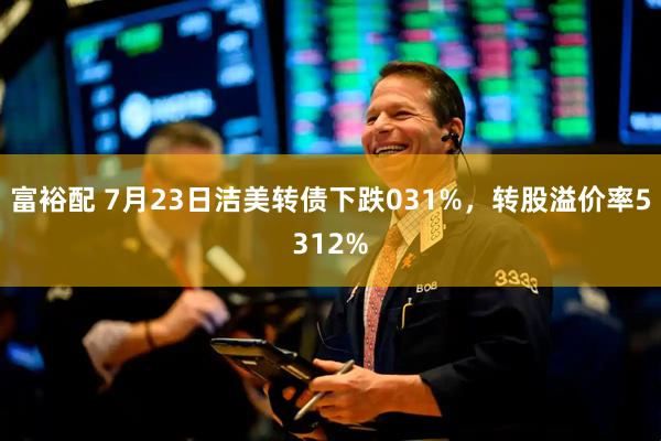 富裕配 7月23日洁美转债下跌031%，转股溢价率5312%