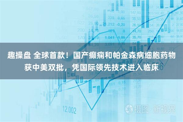 趣操盘 全球首款！国产癫痫和帕金森病细胞药物获中美双批，凭国际领先技术进入临床